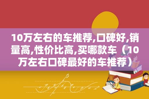 10万左右的车推荐,口碑好,销量高,性价比高,买哪款车（10万左右口碑最好的车推荐）