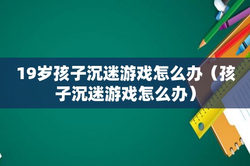 19岁孩子沉迷游戏怎么办（孩子沉迷游戏怎么办）