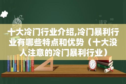 十大冷门行业介绍,冷门暴利行业有哪些特点和优势（十大没人注意的冷门暴利行业）