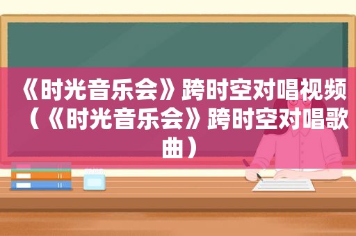 《时光音乐会》跨时空对唱视频（《时光音乐会》跨时空对唱歌曲）