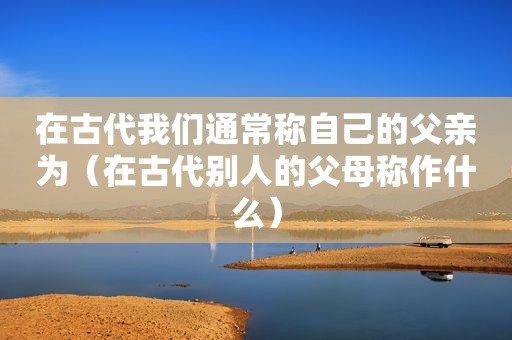 在古代我们通常称自己的父亲为（在古代别人的父母称作什么）