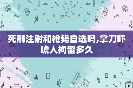 死刑注射和枪毙自选吗,拿刀吓唬人拘留多久