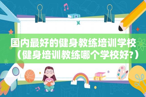 国内最好的健身教练培训学校（健身培训教练哪个学校好?）