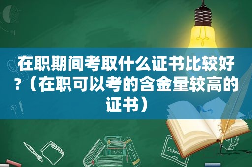 在职期间考取什么证书比较好?（在职可以考的含金量较高的证书）