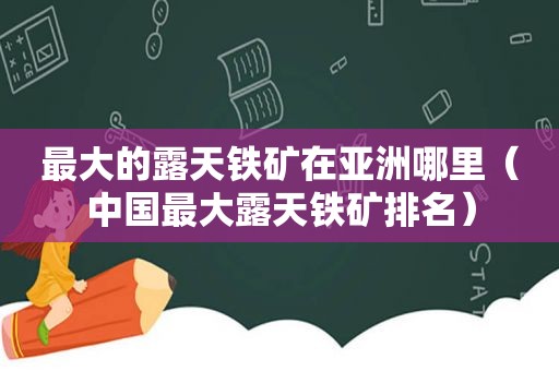 最大的露天铁矿在亚洲哪里（中国最大露天铁矿排名）