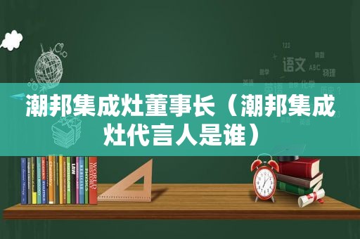 潮邦集成灶董事长（潮邦集成灶代言人是谁）