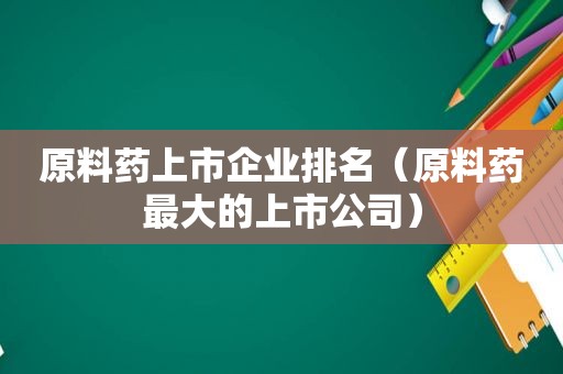 原料药上市企业排名（原料药最大的上市公司）