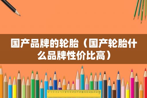 国产品牌的轮胎（国产轮胎什么品牌性价比高）