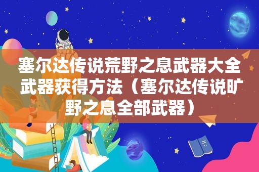 塞尔达传说荒野之息武器大全 武器获得方法（塞尔达传说旷野之息全部武器）