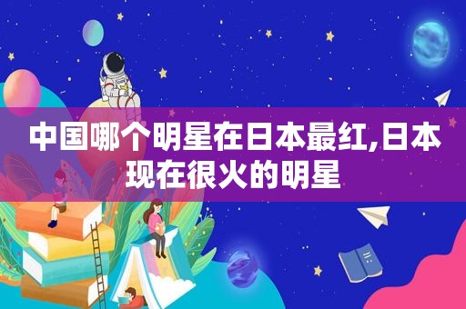 中国哪个明星在日本最红,日本现在很火的明星