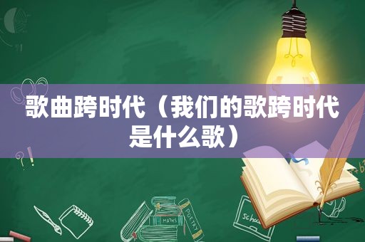 歌曲跨时代（我们的歌跨时代是什么歌）