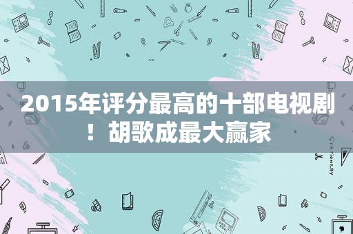 2015年评分最高的十部电视剧！胡歌成最大赢家