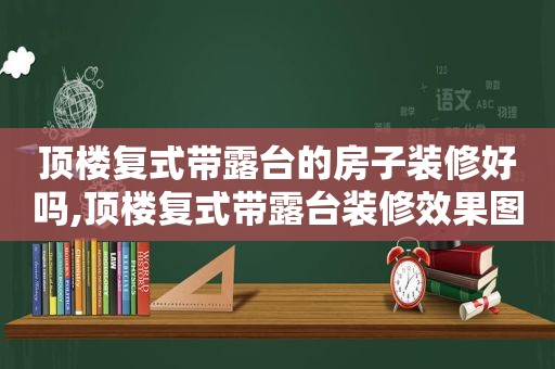 顶楼复式带露台的房子装修好吗,顶楼复式带露台装修效果图