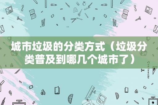 城市垃圾的分类方式（垃圾分类普及到哪几个城市了）