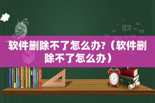 软件删除不了怎么办?（软件删除不了怎么办）