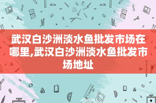 武汉白沙洲淡水鱼批发市场在哪里,武汉白沙洲淡水鱼批发市场地址