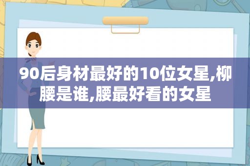 90后身材最好的10位女星,柳腰是谁,腰最好看的女星