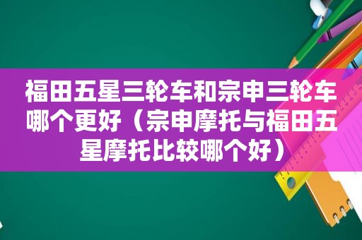 福田五星三轮车和宗申三轮车哪个更好（宗申摩托与福田五星摩托比较哪个好）