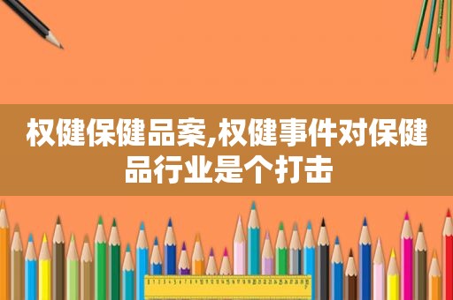 权健保健品案,权健事件对保健品行业是个打击