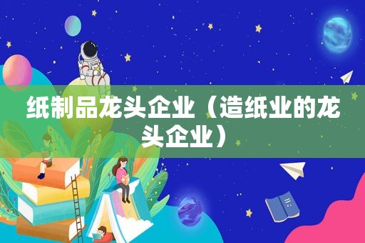 纸制品龙头企业（造纸业的龙头企业）