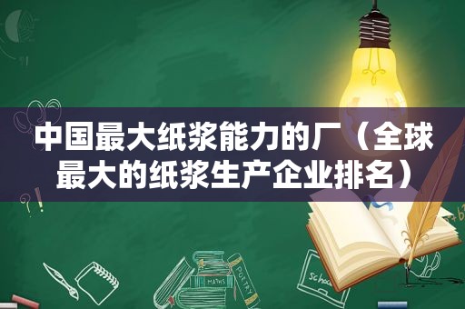 中国最大纸浆能力的厂（全球最大的纸浆生产企业排名）