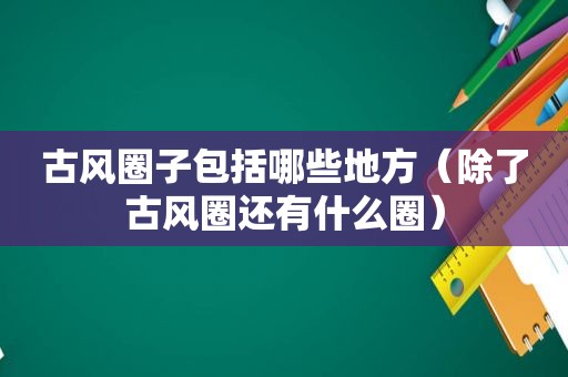 古风圈子包括哪些地方（除了古风圈还有什么圈）