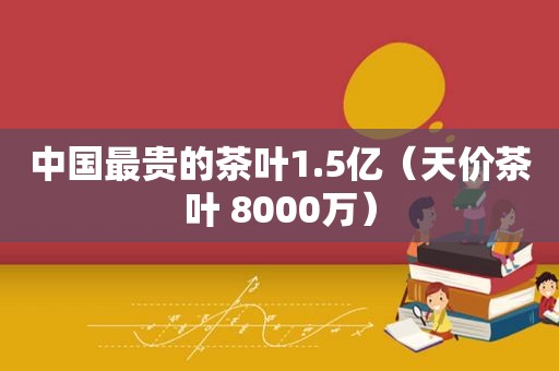 中国最贵的茶叶1.5亿（天价茶叶 8000万）