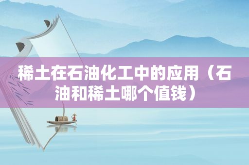 稀土在石油化工中的应用（石油和稀土哪个值钱）