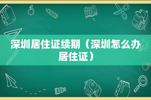 深圳居住证续期（深圳怎么办居住证）