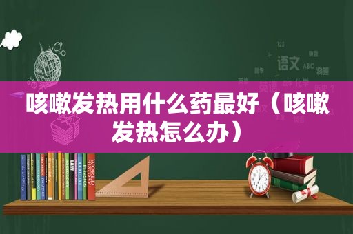 咳嗽发热用什么药最好（咳嗽发热怎么办）