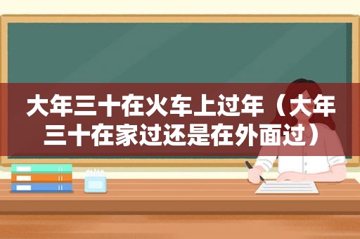 大年三十在火车上过年（大年三十在家过还是在外面过）