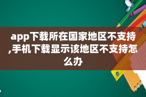 app下载所在国家地区不支持,手机下载显示该地区不支持怎么办