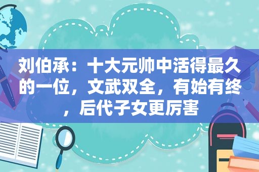 刘伯承：十大元帅中活得最久的一位，文武双全，有始有终，后代子女更厉害