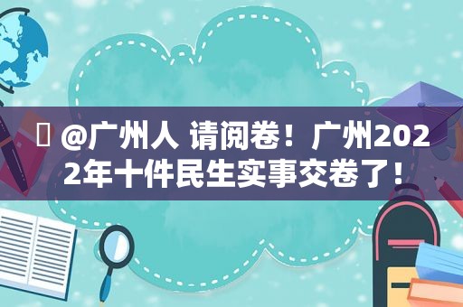 ​ @广州人 请阅卷！广州2022年十件民生实事交卷了！