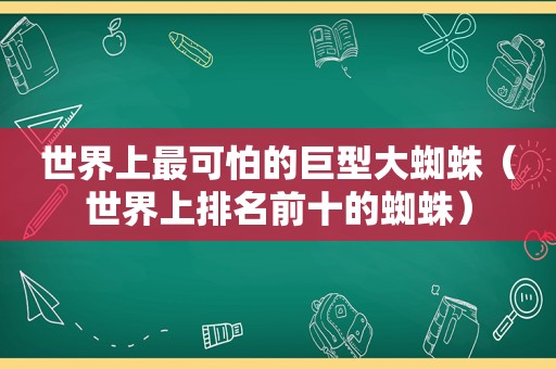 世界上最可怕的巨型大蜘蛛（世界上排名前十的蜘蛛）