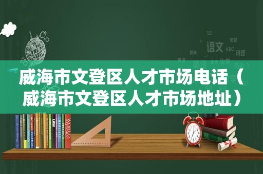 威海市文登区人才市场电话（威海市文登区人才市场地址）