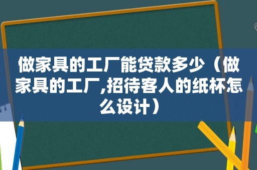 做家具的工厂能贷款多少（做家具的工厂,招待客人的纸杯怎么设计）