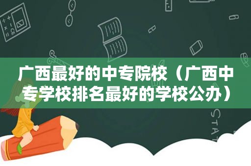 广西最好的中专院校（广西中专学校排名最好的学校公办）