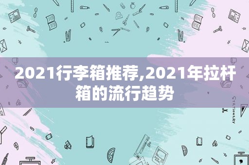 2021行李箱推荐,2021年拉杆箱的流行趋势