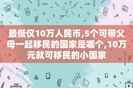 最低仅10万人民币,5个可带父母一起移民的国家是哪个,10万元就可移民的小国家