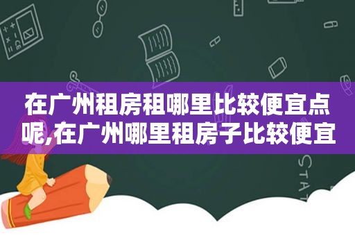 在广州租房租哪里比较便宜点呢,在广州哪里租房子比较便宜