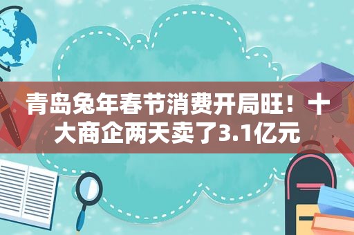 青岛兔年春节消费开局旺！十大商企两天卖了3.1亿元