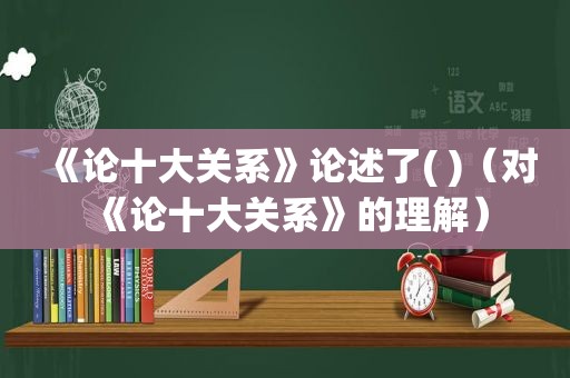 《论十大关系》论述了( )（对《论十大关系》的理解）