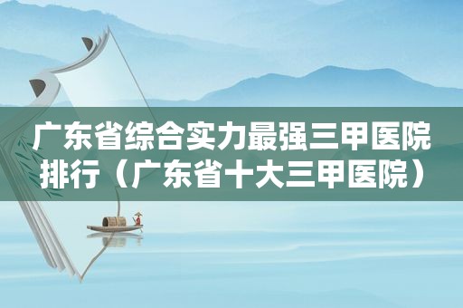 广东省综合实力最强三甲医院排行（广东省十大三甲医院）