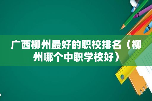 广西柳州最好的职校排名（柳州哪个中职学校好）