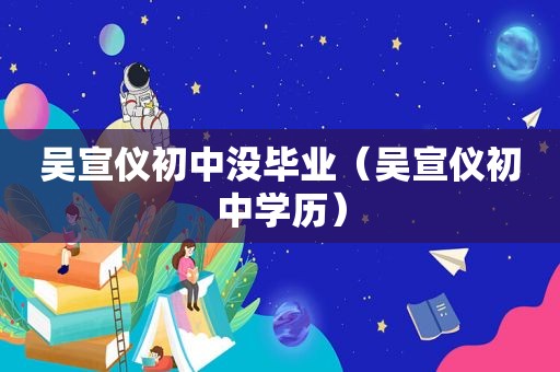 吴宣仪初中没毕业（吴宣仪初中学历）