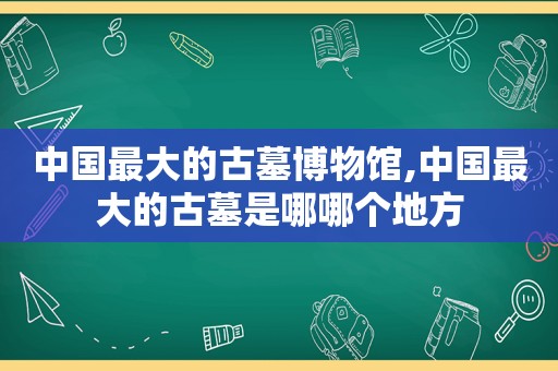 中国最大的古墓博物馆,中国最大的古墓是哪哪个地方