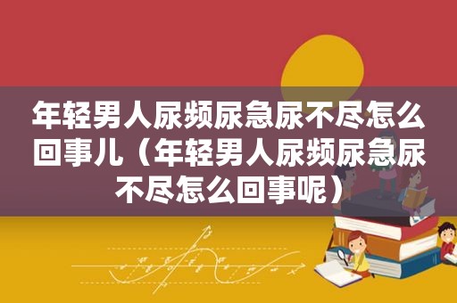 年轻男人尿频尿急尿不尽怎么回事儿（年轻男人尿频尿急尿不尽怎么回事呢）