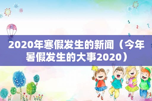 2020年寒假发生的新闻（今年暑假发生的大事2020）