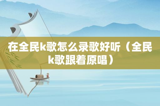 在全民k歌怎么录歌好听（全民k歌跟着原唱）